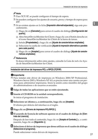 Instalación del driver de impresora
27
1
Nota
❒ Para TCP/IP, se puede configurar el tiempo de espera.
❒ Se pueden configurar los ajustes de usuario, proxy y tiempo de espera para
IPP.
❒ Si no existen ajustes en la ficha [Impresión alternativa/paralela], siga este pro-
cedimiento.
A Haga clic en [Cancelar] para cerrar el cuadro de diálogo [Configuración del
puerto].
B Abra SmartDeviceMonitor for Client y haga clic con el botón derecho en
el icono SmartDeviceMonitor for Client de la barra de tareas.
C Señale [Propiedades] y haga clic en [Ajuste de características ampliadas].
D Seleccione la casilla de verificación [Ajuste la impresión alternativa o paralela
para cada puerto].
E Haga clic en [Aceptar] para cerrar el cuadro de diálogo [Ajuste de caracte-
rísticas ampliadas].
Referencia
Si desea información sobre estos ajustes, consulte la Guía de red o la Ayu-
da de SmartDeviceMonitor for Client.
Instalación del driver de impresora PCL o RPCS (TCP/IP)
Importante
❒ Para instalar este driver de impresora en Windows 2000/XP Professional,
Windows Server 2003 y Windows NT 4.0, es preciso tener una cuenta con per-
miso para administrar impresoras. Inicie la sesión como miembro del grupo
de administradores o de usuarios avanzados.
A Salga de todas las aplicaciones que se estén ejecutando.
B Inserte el CD-ROM en la unidad correspondiente.
Se inicia el programa de instalación.
C Seleccione un idioma y, a continuación, haga clic en [Aceptar].
El idioma por defecto del interface es el inglés.
D Haga clic en [Drivers de impresora PCL/RPCS ].
E El acuerdo de licencia de software aparece en el cuadro de diálogo de [Con-
trato de Licencia].
Después de leer todo el contenido, haga clic en [Acepto el Contrato.] y, a conti-
nuación, haga clic en [Siguiente >].
F Seleccione el driver de impresora que desea utilizar en el cuadro de diálogo
[Seleccione el programa].
Puede seleccionar varios drivers de impresora.
 