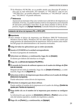 Instalación del driver de impresora
29
1
❒ En Windows 95/98/Me, no es posible añadir una dirección IP similar a
otra que se esté utilizando. Por ejemplo, si “192.168.0.2” está en uso,
“192.168.0.2xx” no puede utilizarse. Asimismo, si “192.168.0.20” está en
uso, “192.168.0.2” no puede utilizarse.
Referencia
Aparecerá un mensaje si hay una versión nueva del driver de impresora ya
instalado. Si la hay, no podrá instalar el driver de impresora con la función
de ejecución automática Auto Run. Si aún desea instalar el driver de im-
presora, hágalo con [Agregar impresora]. Consulte Solución de problemas.
Instalación del driver de impresora PCL o RPCS (IPP)
Importante
❒ Para instalar el driver de impresora con Windows 2000/XP Professional,
Windows Server 2003 y Windows NT 4.0, debe disponer de una cuenta que
tenga permiso de administración de impresoras. Inicie la sesión como miem-
bro del grupo de administradores o de usuarios avanzados.
A Salga de todas las aplicaciones que se estén ejecutando.
B Inserte el CD-ROM en la unidad correspondiente.
Se inicia el programa de instalación.
C Seleccione un idioma y, a continuación, haga clic en [Aceptar].
El idioma por defecto del interface es el inglés.
D Haga clic en [Drivers de impresora PCL/RPCS ].
E El acuerdo de licencia de software aparece en el cuadro de diálogo de [Con-
trato de Licencia].
Después de leer todo el contenido, haga clic en [Acepto el Contrato.] y, a conti-
nuación, haga clic en [Siguiente >].
F Seleccione el driver de impresora que desea utilizar en el cuadro de diálogo
[Seleccione el programa].
Puede seleccionar varios drivers de impresora.
G Seleccione la máquina que desee utilizar.
Puede cambiar el nombre de la impresora en el cuadro de diálogo [Cambie los
ajustes para ’Nombre de impresora’].
H Haga doble clic en el nombre de la impresora para mostrar su configura-
ción.
La información que aparece en [Comentario:], [Driver:] y [Puerto:] varía en fun-
ción del sistema operativo, modelo de impresora y puerto.
I Haga clic en [Puerto:] y, a continuación, en [Agregar].
 