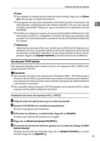 Instalación del driver de impresora
31
1
Nota
❒ Para detener la instalación del software seleccionado, haga clic en [Cance-
lar] antes de que la instalación termine.
❒ El programa de ejecución automática (Auto Run) puede no funcionar con
determinadas configuraciones del sistema operativo. En ese caso, ejecute
el archivo ejecutable “Setup.exe” que se encuentra en el directorio raíz del
CD-ROM.
❒ Si define un código de usuario, el usuario de SmartDeviceMonitor for Ad-
min podrá visualizar y comprobar el número de hojas que imprime cada
usuario. Para más información, consulte la Ayuda de SmartDeviceMonitor
for Admin.
Referencia
Aparecerá un mensaje si hay una versión nueva del driver de impresora ya
instalado. Si la hay, no podrá instalar el driver de impresora con la función
de ejecución automática Auto Run. Si aún desea instalar el driver de im-
presora, hágalo con [Agregar impresora]. Consulte Solución de problemas.
Uso del puerto TCP/IP estándar
Este apartado describe cómo instalar el driver de impresora PCL o RPCS utili-
zando el puerto TCP/IP.
Importante
❒ Para instalar este driver de impresora en Windows 2000 / XP Professional y
Windows Server 2003, es preciso tener una cuenta con permiso para adminis-
trar impresoras. Inicie la sesión como miembro del grupo de administradores
o de usuarios avanzados.
❒ No es posible utilizar el puerto TCP/IP estándar en los entornos IPv6. Utilice
el puerto de SmartDeviceMonitor for Client.
Instalación del driver de impresora PCL o RPCS
A Salga de todas las aplicaciones que se estén ejecutando.
B Inserte el CD-ROM en la unidad correspondiente.
Se inicia el programa de instalación.
C Seleccione un idioma y, a continuación, haga clic en [Aceptar].
El idioma por defecto del interface es el inglés.
D Haga clic en [Drivers de impresora PCL/RPCS ].
E El acuerdo de licencia de software aparece en el cuadro de diálogo de [Con-
trato de Licencia].
Después de leer todo el contenido, haga clic en [Acepto el Contrato.] y, a conti-
nuación, haga clic en [Siguiente >].
 