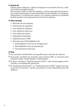 ii
❖ Guía de red
Explica cómo configurar y utilizar la máquina en un entorno de red y a utili-
zar el software proporcionado.
Este manual se aplica a todos los modelos, e incluye descripciones de funcio-
nes y ajustes que pueden no estar disponibles en esta máquina. Las imágenes,
ilustraciones y la información relativa a los sistemas operativos soportados
también pueden variar ligeramente de los de esta máquina.
❖ Otros manuales
• Manuales de esta máquina
• Información de seguridad
• Guía rápida de copiadora
• Guía rápida de impresora
• Guía rápida de escáner
• Suplemento PostScript3
• Suplemento para UNIX
• Manuales para DeskTopBinder Lite
• DeskTopBinder Lite Guía de configuración
• DeskTopBinder Guía de introducción
• Auto Document Link Guía
Nota
❒ Los manuales suministrados son específicos para cada tipo de máquina.
❒ Para poder visualizar los manuales como archivos PDF, es necesario tener
instalado Adobe Acrobat Reader o Adobe Reader.
❒ Si desea consultar el “Suplemento para UNIX”, visite nuestra página web o
consulte a un distribuidor autorizado.
❒ El “Suplemento PostScript3” y el “Suplemento para UNIX” incluyen descrip-
ciones de las funciones y ajustes que pueden no estar disponibles para esta
máquina.
 