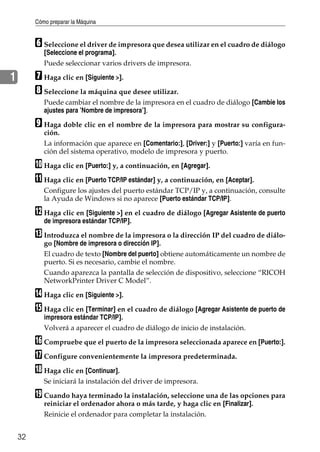 Cómo preparar la Máquina
32
1
F Seleccione el driver de impresora que desea utilizar en el cuadro de diálogo
[Seleccione el programa].
Puede seleccionar varios drivers de impresora.
G Haga clic en [Siguiente >].
H Seleccione la máquina que desee utilizar.
Puede cambiar el nombre de la impresora en el cuadro de diálogo [Cambie los
ajustes para ’Nombre de impresora’].
I Haga doble clic en el nombre de la impresora para mostrar su configura-
ción.
La información que aparece en [Comentario:], [Driver:] y [Puerto:] varía en fun-
ción del sistema operativo, modelo de impresora y puerto.
J Haga clic en [Puerto:] y, a continuación, en [Agregar].
K Haga clic en [Puerto TCP/IP estándar] y, a continuación, en [Aceptar].
Configure los ajustes del puerto estándar TCP/IP y, a continuación, consulte
la Ayuda de Windows si no aparece [Puerto estándar TCP/IP].
L Haga clic en [Siguiente >] en el cuadro de diálogo [Agregar Asistente de puerto
de impresora estándar TCP/IP].
M Introduzca el nombre de la impresora o la dirección IP del cuadro de diálo-
go [Nombre de impresora o dirección IP].
El cuadro de texto [Nombre del puerto] obtiene automáticamente un nombre de
puerto. Si es necesario, cambie el nombre.
Cuando aparezca la pantalla de selección de dispositivo, seleccione “RICOH
NetworkPrinter Driver C Model”.
N Haga clic en [Siguiente >].
O Haga clic en [Terminar] en el cuadro de diálogo [Agregar Asistente de puerto de
impresora estándar TCP/IP].
Volverá a aparecer el cuadro de diálogo de inicio de instalación.
P Compruebe que el puerto de la impresora seleccionada aparece en [Puerto:].
Q Configure convenientemente la impresora predeterminada.
R Haga clic en [Continuar].
Se iniciará la instalación del driver de impresora.
S Cuando haya terminado la instalación, seleccione una de las opciones para
reiniciar el ordenador ahora o más tarde, y haga clic en [Finalizar].
Reinicie el ordenador para completar la instalación.
 