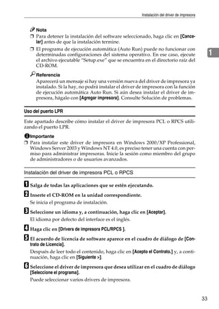 Instalación del driver de impresora
33
1
Nota
❒ Para detener la instalación del software seleccionado, haga clic en [Cance-
lar] antes de que la instalación termine.
❒ El programa de ejecución automática (Auto Run) puede no funcionar con
determinadas configuraciones del sistema operativo. En ese caso, ejecute
el archivo ejecutable “Setup.exe” que se encuentra en el directorio raíz del
CD-ROM.
Referencia
Aparecerá un mensaje si hay una versión nueva del driver de impresora ya
instalado. Si la hay, no podrá instalar el driver de impresora con la función
de ejecución automática Auto Run. Si aún desea instalar el driver de im-
presora, hágalo con [Agregar impresora]. Consulte Solución de problemas.
Uso del puerto LPR
Este apartado describe cómo instalar el driver de impresora PCL o RPCS utili-
zando el puerto LPR.
Importante
❒ Para instalar este driver de impresora en Windows 2000/XP Professional,
Windows Server 2003 y Windows NT 4.0, es preciso tener una cuenta con per-
miso para administrar impresoras. Inicie la sesión como miembro del grupo
de administradores o de usuarios avanzados.
Instalación del driver de impresora PCL o RPCS
A Salga de todas las aplicaciones que se estén ejecutando.
B Inserte el CD-ROM en la unidad correspondiente.
Se inicia el programa de instalación.
C Seleccione un idioma y, a continuación, haga clic en [Aceptar].
El idioma por defecto del interface es el inglés.
D Haga clic en [Drivers de impresora PCL/RPCS ].
E El acuerdo de licencia de software aparece en el cuadro de diálogo de [Con-
trato de Licencia].
Después de leer todo el contenido, haga clic en [Acepto el Contrato.] y, a conti-
nuación, haga clic en [Siguiente >].
F Seleccione el driver de impresora que desea utilizar en el cuadro de diálogo
[Seleccione el programa].
Puede seleccionar varios drivers de impresora.
 