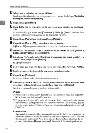 Cómo preparar la Máquina
34
1
G Seleccione la máquina que desee utilizar.
Puede cambiar el nombre de la impresora en el cuadro de diálogo [Cambie los
ajustes para ’Nombre de impresora’].
H Haga clic en [Siguiente >].
I Haga doble clic en el nombre de la impresora para mostrar su configura-
ción.
La información que aparece en [Comentario:], [Driver:] y [Puerto:] varía en fun-
ción del sistema operativo, modelo de impresora y puerto.
J Haga clic en [Puerto:] y, a continuación, en [Agregar].
K Haga clic en [Puerto LPR] y, a continuación, en [Aceptar].
Si [Puerto LPR] no aparece, consulte la Ayuda de Windows e instálelo.
L Introduzca la dirección IP de la impresora en el cuadro de texto [Nombre y
dirección del servidor que proporciona LPD].
M Introduzca “lp” en el cuadro [Nombre de la impresora o cola en ese servidor] y, a
continuación, haga clic en [Aceptar].
Se agrega el puerto.
N Compruebe que el puerto de la impresora seleccionada aparece en [Puerto:].
O Configure convenientemente la impresora predeterminada.
P Haga clic en [Continuar].
Se iniciará la instalación del driver de impresora.
Q Cuando haya terminado la instalación, seleccione una de las opciones para
reiniciar el ordenador ahora o más tarde, y haga clic en [Finalizar].
Reinicie el ordenador para completar la instalación.
Nota
❒ Para detener la instalación del software seleccionado, haga clic en [Cance-
lar] antes de que la instalación termine.
❒ El programa de ejecución automática (Auto Run) puede no funcionar con
determinadas configuraciones del sistema operativo. En ese caso, ejecute
el archivo ejecutable “Setup.exe” que se encuentra en el directorio raíz del
CD-ROM.
Referencia
Aparecerá un mensaje si hay una versión nueva del driver de impresora ya
instalado. Si la hay, no podrá instalar el driver de impresora con la función
de ejecución automática Auto Run. Si aún desea instalar el driver de im-
presora, hágalo con [Agregar impresora]. Consulte Solución de problemas.
 
