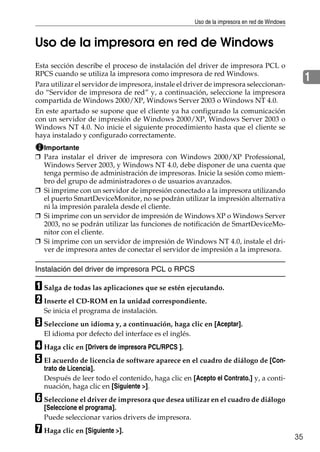 Uso de la impresora en red de Windows
35
1
Uso de la impresora en red de Windows
Esta sección describe el proceso de instalación del driver de impresora PCL o
RPCS cuando se utiliza la impresora como impresora de red Windows.
Para utilizar el servidor de impresora, instale el driver de impresora seleccionan-
do “Servidor de impresora de red” y, a continuación, seleccione la impresora
compartida de Windows 2000/XP, Windows Server 2003 o Windows NT 4.0.
En este apartado se supone que el cliente ya ha configurado la comunicación
con un servidor de impresión de Windows 2000/XP, Windows Server 2003 o
Windows NT 4.0. No inicie el siguiente procedimiento hasta que el cliente se
haya instalado y configurado correctamente.
Importante
❒ Para instalar el driver de impresora con Windows 2000/XP Professional,
Windows Server 2003, y Windows NT 4.0, debe disponer de una cuenta que
tenga permiso de administración de impresoras. Inicie la sesión como miem-
bro del grupo de administradores o de usuarios avanzados.
❒ Si imprime con un servidor de impresión conectado a la impresora utilizando
el puerto SmartDeviceMonitor, no se podrán utilizar la impresión alternativa
ni la impresión paralela desde el cliente.
❒ Si imprime con un servidor de impresión de Windows XP o Windows Server
2003, no se podrán utilizar las funciones de notificación de SmartDeviceMo-
nitor con el cliente.
❒ Si imprime con un servidor de impresión de Windows NT 4.0, instale el dri-
ver de impresora antes de conectar el servidor de impresión a la impresora.
Instalación del driver de impresora PCL o RPCS
A Salga de todas las aplicaciones que se estén ejecutando.
B Inserte el CD-ROM en la unidad correspondiente.
Se inicia el programa de instalación.
C Seleccione un idioma y, a continuación, haga clic en [Aceptar].
El idioma por defecto del interface es el inglés.
D Haga clic en [Drivers de impresora PCL/RPCS ].
E El acuerdo de licencia de software aparece en el cuadro de diálogo de [Con-
trato de Licencia].
Después de leer todo el contenido, haga clic en [Acepto el Contrato.] y, a conti-
nuación, haga clic en [Siguiente >].
F Seleccione el driver de impresora que desea utilizar en el cuadro de diálogo
[Seleccione el programa].
Puede seleccionar varios drivers de impresora.
G Haga clic en [Siguiente >].
 