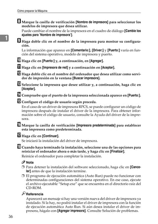 Cómo preparar la Máquina
36
1
H Marque la casilla de verificación [Nombre de impresora] para seleccionar los
modelos de impresora que desea utilizar.
Puede cambiar el nombre de la impresora en el cuadro de diálogo [Cambie los
ajustes para ’Nombre de impresora’].
I Haga doble clic en el nombre de la impresora para mostrar su configura-
ción.
La información que aparece en [Comentario:], [Driver:] y [Puerto:] varía en fun-
ción del sistema operativo, modelo de impresora y puerto.
J Haga clic en [Puerto:] y, a continuación, en [Agregar].
K Haga clic en [Impresora de red] y a continuación en [Aceptar].
L Haga doble clic en el nombre del ordenador que desea utilizar como servi-
dor de impresión en la ventana [Buscar impresora].
M Seleccione la impresora que desee utilizar y, a continuación, haga clic en
[Aceptar].
N Compruebe que el puerto de la impresora seleccionada aparece en [Puerto:].
O Configure el código de usuario según proceda.
En el caso de un driver de impresora RPCS, se puede configurar un código de
impresora después de instalar el driver de la impresora. Para obtener infor-
mación sobre el código de usuario, consulte la Ayuda del driver de la impre-
sora.
P Marque la casilla de verificación [Impresora predeterminada] para establecer
esta impresora como predeterminada.
Q Haga clic en [Continuar].
Se iniciará la instalación del driver de impresora.
R Cuando haya terminado la instalación, seleccione una de las opciones para
reiniciar el ordenador ahora o más tarde, y haga clic en [Finalizar].
Reinicie el ordenador para completar la instalación.
Nota
❒ Para detener la instalación del software seleccionado, haga clic en [Cance-
lar] antes de que la instalación termine.
❒ El programa de ejecución automática (Auto Run) puede no funcionar con
determinadas configuraciones del sistema operativo. En ese caso, ejecute
el archivo ejecutable “Setup.exe” que se encuentra en el directorio raíz del
CD-ROM.
Referencia
Aparecerá un mensaje si hay una versión nueva del driver de impresora ya
instalado. Si la hay, no podrá instalar el driver de impresora con la función
de ejecución automática Auto Run. Si aún desea instalar el driver de im-
presora, hágalo con [Agregar impresora]. Consulte Solución de problemas.
 