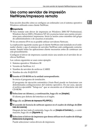 Uso como servidor de impresión NetWare/impresora remota
37
1
Uso como servidor de impresión
NetWare/impresora remota
Esta sección describe cómo se configura un ordenador con el sistema operativo
Windows utilizado como cliente NetWare.
Importante
❒ Para instalar este driver de impresora en Windows 2000/XP Professional,
Windows Server 2003 y Windows NT 4.0, es preciso tener una cuenta con per-
miso para administrar impresoras. Inicie la sesión como miembro del grupo
de administradores o de usuarios avanzados.
❒ En un entorno IPv6 no es posible utilizar servidores Netware.
La explicación siguiente asume que el cliente NetWare está instalado en el orde-
nador cliente y que el entorno de servidor NetWare está configurado correcta-
mente. Instale todas las aplicaciones cliente necesarias antes de continuar con
este procedimiento.
Configure el driver de impresora cuando inicie una sesión en el servidor de ar-
chivos NetWare.
Los valores siguientes se usan como ejemplo:
• Sistema operativo: Windows 98
• Versión de NetWare: 4.1
• Nombre de servidor de archivos: CAREE
• Nombre de cola: R-QUEUE
A Inserte el CD-ROM en la unidad correspondiente.
Se inicia el programa de instalación.
El programa de ejecución automática (Auto Run) puede no funcionar con
determinadas configuraciones del sistema operativo. En ese caso, ejecute
el archivo ejecutable “Setup.exe” que se encuentra en el directorio raíz del
CD-ROM.
B Seleccione un idioma y, a continuación, haga clic en [Aceptar].
El idioma por defecto del interface es el inglés.
C Haga clic en [Drivers de impresora PCL/RPCS ].
D El acuerdo de licencia de software aparece en el cuadro de diálogo de [Con-
trato de Licencia].
Después de leer todo el contenido, haga clic en [Acepto el Contrato.] y, a conti-
nuación, haga clic en [Siguiente >].
E Seleccione el driver de impresora que desea utilizar en el cuadro de diálogo
[Seleccione el programa].
Puede seleccionar varios drivers de impresora.
 