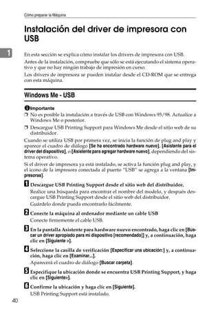 Cómo preparar la Máquina
40
1
Instalación del driver de impresora con
USB
En esta sección se explica cómo instalar los drivers de impresora con USB.
Antes de la instalación, compruebe que sólo se está ejecutando el sistema opera-
tivo y que no hay ningún trabajo de impresión en curso.
Los drivers de impresora se pueden instalar desde el CD-ROM que se entrega
con esta máquina.
Windows Me - USB
Importante
❒ No es posible la instalación a través de USB con Windows 95/98. Actualice a
Windows Me o posterior.
❒ Descargue USB Printing Support para Windows Me desde el sitio web de su
distribuidor.
Cuando se utiliza USB por primera vez, se inicia la función de plug and play y
aparece el cuadro de diálogo [Se ha encontrado hardware nuevo], [Asistente para el
driver del dispositivo], o [Asistente para agregar hardware nuevo], dependiendo del sis-
tema operativo.
Si el driver de impresora ya está instalado, se activa la función plug and play, y
el icono de la impresora conectada al puerto “USB” se agrega a la ventana [Im-
presoras].
A Descargue USB Printing Support desde el sitio web del distribuidor.
Realice una búsqueda para encontrar el nombre del modelo, y después des-
cargue USB Printing Support desde el sitio web del distribuidor.
Guárdelo donde pueda encontrarlo fácilmente.
B Conecte la máquina al ordenador mediante un cable USB
Conecte firmemente el cable USB.
C En la pantalla Asistente para hardware nuevo encontrado, haga clic en [Bus-
car un driver apropiado para mi dispositivo [recomendado]] y, a continuación, haga
clic en [Siguiente >].
D Seleccione la casilla de verificación [Especificar una ubicación:] y, a continua-
ción, haga clic en [Examinar...].
Aparecerá el cuadro de diálogo [Buscar carpeta].
E Especifique la ubicación donde se encuentra USB Printing Support, y haga
clic en [Siguiente>].
F Confirme la ubicación y haga clic en [Siguiente].
USB Printing Support está instalado.
 