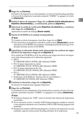 Instalación del driver de impresora con USB
41
1
G Haga clic en [Terminar].
Si el driver de impresora ya está instalado, se activa la función plug and play,
y el icono de la impresora conectada al puerto “USB001” se agrega a la venta-
na [Impresoras].
H Instale el driver de impresora. Haga clic en [Buscar el driver adecuado para su
dispositivo. [Recomendado]] y, a continuación, pulse en [Siguiente>].
I Seleccione la casilla de verificación [Especificar una ubicación:] y, a continua-
ción, haga clic en [Examinar...].
Aparecerá el cuadro de diálogo [Buscar carpeta].
J Inserte el CD-ROM en la unidad correspondiente.
Nota
❒ Cuando se inicie el programa Auto Run, haga clic en [Salir].
❒ Para desactivar el programa Auto Run, pulse la tecla {Mayúsculas} cuando
introduzca el CD-ROM en la unidad y manténgala pulsada hasta que el or-
denador termine de leer el CD-ROM.
K Especifique la ubicación donde están almacenados los archivos de origen
del driver de impresora y haga clic en [Siguiente >].
Si la unidad de CD-ROM es la D, los archivos de origen del driver de impre-
sora están almacenados en la ubicación siguiente:
• RPCS
D:DRIVERSRPCSWIN9X_ME(Idioma)DISK1
• PCL 5c (para impresión en color)
D:DRIVERSPCL5CWIN9X_ME(Idioma)DISK1
• PCL 5e (para impresión en B y N)
D:DRIVERSPCL5EWIN9X_ME(Idioma)DISK1
• PCL 6
D:DRIVERSPCL6WIN9X_ME(Idioma)DISK1
• PostScript 3 (CD-ROM de “Scanner Driver and Utilities”)
D:DRIVERSPSWIN9X_ME(Idioma)DISK1
L Confirme la ubicación y haga clic en [Siguiente].
Se iniciará el Asistente para agregar impresora.
M Haga clic en [Terminar].
La instalación se ha completado. Si la instalación es correcta, el icono de la im-
presora conectada al puerto “USB001” se agregará a la ventana [Impresoras].
Nota
❒ El número después de “USB” varía en función del número de impresoras
conectadas.
❒ No es necesario volver a instalar USB Printing Support cuando se conecte
a una máquina diferente con el interface USB si USB Printing Support está
instalado.
❒ Después de instalar USB Printing Support, si el driver de impresora no está
instalado, siga las instrucciones de plug-and-play de la impresora.
 