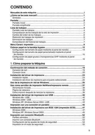 iii
CONTENIDO
Manuales de esta máquina ....................................................................................i
¿Cómo se lee este manual?..................................................................................1
Símbolos ....................................................................................................................1
Pantalla ...................................................................................................................2
Pantalla inicial ............................................................................................................2
Pantalla simplificada ..................................................................................................3
Lista de trabajos ....................................................................................................4
Pantalla Lista de trabajos...........................................................................................4
Comprobación de los trabajos de la cola de impresión .............................................5
Cambio del orden de los trabajos ..............................................................................6
Retención de trabajos de impresión...........................................................................6
Eliminación de trabajos..............................................................................................7
Comprobación del historial de trabajos......................................................................7
Menú Caract. impresión ........................................................................................8
Colocar papel en la bandeja bypass..................................................................12
Configuración del tamaño de papel mediante el panel de mandos .........................14
Configuración del tamaño de papel personalizado mediante el panel
de mandos .............................................................................................................15
Configuración de papel grueso o transparencias OHP mediante el panel
de mandos .............................................................................................................16
1. Cómo preparar la Máquina
Confirmación del método de conexión..............................................................19
Conexión de red.......................................................................................................19
Conexión local..........................................................................................................22
Instalación del driver de impresora ...................................................................23
Instalación rápida.....................................................................................................23
Instalación del driver de impresora para el puerto seleccionado .............................25
Uso de la impresora en red de Windows...........................................................35
Uso como servidor de impresión NetWare/impresora remota........................37
Alimentación forzada................................................................................................39
Página de cabecera .................................................................................................39
Cómo imprimir después de reiniciar la impresora....................................................39
Instalación del driver de impresora con USB ...................................................40
Windows Me - USB..................................................................................................40
Windows 2000 - USB...............................................................................................42
Windows XP, Windows Server 2003 - USB.............................................................43
Impresión con una conexión en paralelo ..........................................................45
Instalación del driver de impresora con IEEE 1394 (impresión SCSI)............47
Windows 2000..........................................................................................................47
Windows XP, Windows Server 2003........................................................................49
Impresión con conexión Bluetooth....................................................................52
Perfiles admitidos.....................................................................................................52
Imprimir con conexión Bluetooth..............................................................................53
Configuración de los ajustes de modo de seguridad ...............................................54
Impresión en el modo de seguridad.........................................................................55
 