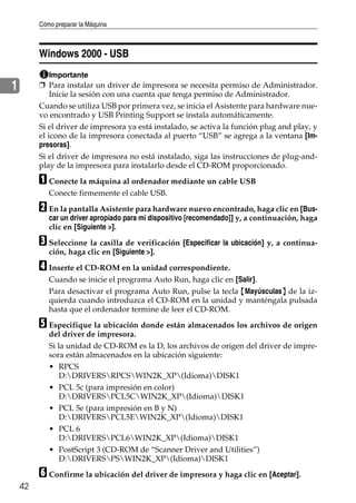 Cómo preparar la Máquina
42
1
Windows 2000 - USB
Importante
❒ Para instalar un driver de impresora se necesita permiso de Administrador.
Inicie la sesión con una cuenta que tenga permiso de Administrador.
Cuando se utiliza USB por primera vez, se inicia el Asistente para hardware nue-
vo encontrado y USB Printing Support se instala automáticamente.
Si el driver de impresora ya está instalado, se activa la función plug and play, y
el icono de la impresora conectada al puerto “USB” se agrega a la ventana [Im-
presoras].
Si el driver de impresora no está instalado, siga las instrucciones de plug-and-
play de la impresora para instalarlo desde el CD-ROM proporcionado.
A Conecte la máquina al ordenador mediante un cable USB
Conecte firmemente el cable USB.
B En la pantalla Asistente para hardware nuevo encontrado, haga clic en [Bus-
car un driver apropiado para mi dispositivo [recomendado]] y, a continuación, haga
clic en [Siguiente >].
C Seleccione la casilla de verificación [Especificar la ubicación] y, a continua-
ción, haga clic en [Siguiente >].
D Inserte el CD-ROM en la unidad correspondiente.
Cuando se inicie el programa Auto Run, haga clic en [Salir].
Para desactivar el programa Auto Run, pulse la tecla {Mayúsculas} de la iz-
quierda cuando introduzca el CD-ROM en la unidad y manténgala pulsada
hasta que el ordenador termine de leer el CD-ROM.
E Especifique la ubicación donde están almacenados los archivos de origen
del driver de impresora.
Si la unidad de CD-ROM es la D, los archivos de origen del driver de impre-
sora están almacenados en la ubicación siguiente:
• RPCS
D:DRIVERSRPCSWIN2K_XP(Idioma)DISK1
• PCL 5c (para impresión en color)
D:DRIVERSPCL5CWIN2K_XP(Idioma)DISK1
• PCL 5e (para impresión en B y N)
D:DRIVERSPCL5EWIN2K_XP(Idioma)DISK1
• PCL 6
D:DRIVERSPCL6WIN2K_XP(Idioma)DISK1
• PostScript 3 (CD-ROM de “Scanner Driver and Utilities”)
D:DRIVERSPSWIN2K_XP(Idioma)DISK1
F Confirme la ubicación del driver de impresora y haga clic en [Aceptar].
 