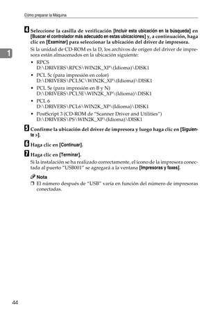 Cómo preparar la Máquina
44
1
D Seleccione la casilla de verificación [Incluir esta ubicación en la búsqueda] en
[Buscar el controlador más adecuado en estas ubicaciones] y, a continuación, haga
clic en [Examinar] para seleccionar la ubicación del driver de impresora.
Si la unidad de CD-ROM es la D, los archivos de origen del driver de impre-
sora están almacenados en la ubicación siguiente:
• RPCS
D:DRIVERSRPCSWIN2K_XP(Idioma)DISK1
• PCL 5c (para impresión en color)
D:DRIVERSPCL5CWIN2K_XP(Idioma)DISK1
• PCL 5e (para impresión en B y N)
D:DRIVERSPCL5EWIN2K_XP(Idioma)DISK1
• PCL 6
D:DRIVERSPCL6WIN2K_XP(Idioma)DISK1
• PostScript 3 (CD-ROM de “Scanner Driver and Utilities”)
D:DRIVERSPSWIN2K_XP(Idioma)DISK1
E Confirme la ubicación del driver de impresora y luego haga clic en [Siguien-
te >].
F Haga clic en [Continuar].
G Haga clic en [Terminar].
Si la instalación se ha realizado correctamente, el icono de la impresora conec-
tada al puerto “USB001” se agregará a la ventana [Impresoras y faxes].
Nota
❒ El número después de “USB” varía en función del número de impresoras
conectadas.
 