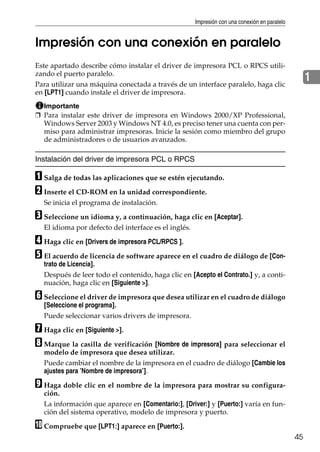 Impresión con una conexión en paralelo
45
1
Impresión con una conexión en paralelo
Este apartado describe cómo instalar el driver de impresora PCL o RPCS utili-
zando el puerto paralelo.
Para utilizar una máquina conectada a través de un interface paralelo, haga clic
en [LPT1] cuando instale el driver de impresora.
Importante
❒ Para instalar este driver de impresora en Windows 2000/XP Professional,
Windows Server 2003 y Windows NT 4.0, es preciso tener una cuenta con per-
miso para administrar impresoras. Inicie la sesión como miembro del grupo
de administradores o de usuarios avanzados.
Instalación del driver de impresora PCL o RPCS
A Salga de todas las aplicaciones que se estén ejecutando.
B Inserte el CD-ROM en la unidad correspondiente.
Se inicia el programa de instalación.
C Seleccione un idioma y, a continuación, haga clic en [Aceptar].
El idioma por defecto del interface es el inglés.
D Haga clic en [Drivers de impresora PCL/RPCS ].
E El acuerdo de licencia de software aparece en el cuadro de diálogo de [Con-
trato de Licencia].
Después de leer todo el contenido, haga clic en [Acepto el Contrato.] y, a conti-
nuación, haga clic en [Siguiente >].
F Seleccione el driver de impresora que desea utilizar en el cuadro de diálogo
[Seleccione el programa].
Puede seleccionar varios drivers de impresora.
G Haga clic en [Siguiente >].
H Marque la casilla de verificación [Nombre de impresora] para seleccionar el
modelo de impresora que desea utilizar.
Puede cambiar el nombre de la impresora en el cuadro de diálogo [Cambie los
ajustes para ’Nombre de impresora’].
I Haga doble clic en el nombre de la impresora para mostrar su configura-
ción.
La información que aparece en [Comentario:], [Driver:] y [Puerto:] varía en fun-
ción del sistema operativo, modelo de impresora y puerto.
J Compruebe que [LPT1:] aparece en [Puerto:].
 