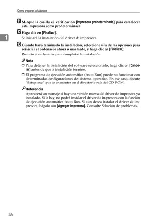 Cómo preparar la Máquina
46
1
K Marque la casilla de verificación [Impresora predeterminada] para establecer
esta impresora como predeterminada.
L Haga clic en [Finalizar].
Se iniciará la instalación del driver de impresora.
M Cuando haya terminado la instalación, seleccione una de las opciones para
reiniciar el ordenador ahora o más tarde, y haga clic en [Finalizar].
Reinicie el ordenador para completar la instalación.
Nota
❒ Para detener la instalación del software seleccionado, haga clic en [Cance-
lar] antes de que la instalación termine.
❒ El programa de ejecución automática (Auto Run) puede no funcionar con
determinadas configuraciones del sistema operativo. En ese caso, ejecute
“Setup.exe” que se encuentra en el directorio raíz del CD-ROM.
Referencia
Aparecerá un mensaje si hay una versión nueva del driver de impresora ya
instalado. Si la hay, no podrá instalar el driver de impresora con la función
de ejecución automática Auto Run. Si aún desea instalar el driver de im-
presora, hágalo con [Agregar impresora]. Consulte Solución de problemas.
 