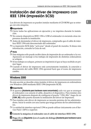 Instalación del driver de impresora con IEEE 1394 (impresión SCSI)
47
1
Instalación del driver de impresora con
IEEE 1394 (impresión SCSI)
Los drivers de impresora se pueden instalar mediante el CD-ROM que se entre-
ga con esta máquina.
Importante
❒ Cierre todas las aplicaciones en ejecución y no imprima durante la instala-
ción.
❒ No conecte dispositivos IEEE 1394 o USB al ordenador ni encienda otras im-
presoras durante la instalación.
❒ Antes de desinstalar el driver de impresora, compruebe que el cable de inter-
face IEEE 1394 está desconectado del ordenador.
❒ La impresión SCSI debe “activarse” desde el panel de mandos. Si desea más
información, consulte la Guía de red.
Nota
❒ Esta máquina sólo puede recibir datos de impresión de un ordenador a la vez.
Aparecerá un mensaje si los trabajos de impresión de distintos ordenadores
se solapan.
❒ Si los trabajos se solapan, primero se imprimirá el que se haya recibido en pri-
mer lugar.
❒ Cuando el driver de impresora está correctamente instalado, la conexión o
desconexión del cable IEEE 1394 opcional hará que el icono de impresora
cambie.
Windows 2000
En esta sección se describe cómo instalar el driver de impresora en ordenadores
con Windows 2000 mediante IEEE 1394 (impresión SCSI).
Importante
❒ Si aparece [Asistente para hardware nuevo encontrado] cada vez que se arranque
el ordenador o se conecte el cable, desactive el dispositivo. Para instalar otro
driver de impresora después de configurar el puerto “1394_00n”, haga clic en
[1394_00] como puerto durante la instalación del driver de impresora.
❒ Para instalar este driver de impresora se necesita permiso de los administra-
dores. Inicie la sesión con una cuenta que tenga permiso de los administrado-
res.
❒ La unidad de interface opcional 1394 se puede utilizar únicamente con el Ser-
vice Pack 1 (SP1) o superior.
A Conecte la máquina al ordenador con el cable de interface IEEE 1394.
B Haga clic en [Siguiente >] en el cuadro de diálogo [Asistente para hardware nuevo
encontrado].
 