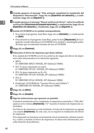 Cómo preparar la Máquina
48
1
C Cuando aparezca el mensaje “Este asistente completará la instalación del
dispositivo: Desconocido”, haga clic en [Especificar una ubicación] y, a conti-
nuación, haga clic en [Siguiente >].
D Cuando aparezca el mensaje “Buscar archivos de driver”, active la casilla de
verificación [Ubicaciones de búsqueda opcionales.], a continuación, haga clic en
[Especificar una ubicación] y, finalmente, haga clic en [Siguiente >].
E Inserte el CD-ROM en la unidad correspondiente.
• Si se inicia el programa Auto Run, haga clic en [Cancelar] y a continuación
en [Salir].
• Para desactivar el programa Auto Run, pulse la tecla {Mayúsculas} de la iz-
quierda cuando introduzca el CD-ROM en la unidad y manténgala pulsa-
da hasta que el ordenador termine de leer el CD-ROM.
F Haga clic en [Examinar].
G Seleccione el driver de impresora que desee utilizar.
Si la unidad de CD-ROM es la D, los archivos de origen del driver de impre-
sora están almacenados en la ubicación siguiente:
• RPCS
D:DRIVERSRPCSWIN2K_XP(Idioma)DISK1
• PCL 5c (para impresión en color)
D:DRIVERSPCL5CWIN2K_XP(Idioma)DISK1
• PCL 5e (para impresión en B y N)
D:DRIVERSPCL5EWIN2K_XP(Idioma)DISK1
• PCL 6
D:DRIVERSPCL6WIN2K_XP(Idioma)DISK1
• PostScript 3 (CD-ROM de “Scanner Driver and Utilities”)
D:DRIVERSPSWIN2K_XP(Idioma)DISK1
H Haga clic en [Abrir].
I Haga clic en [Aceptar].
J Siga las instrucciones que aparecen en pantalla.
Cuando la instalación se ha completado, la impresora conectada a “1394_00n”
aparece en la ventana [Impresoras]: (“n” muestra el número de impresoras co-
nectadas).
Si el driver de impresora ya está instalado, el icono de la impresora se agrega
a la carpeta [Impresoras]. En este caso, no se requiere la instalación del driver
de impresora.
Si la impresión no funciona correctamente tras la instalación, elimine el puer-
to y vuelva a instalar el driver de impresora. Si desea más información, con-
sulte Solución de problemas.
 