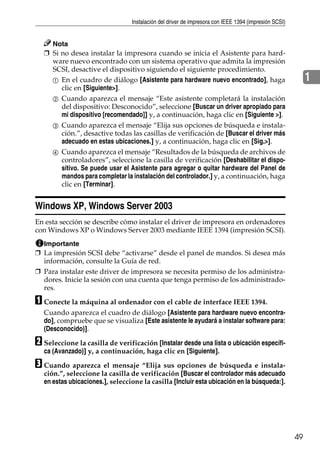 Instalación del driver de impresora con IEEE 1394 (impresión SCSI)
49
1
Nota
❒ Si no desea instalar la impresora cuando se inicia el Asistente para hard-
ware nuevo encontrado con un sistema operativo que admita la impresión
SCSI, desactive el dispositivo siguiendo el siguiente procedimiento.
A En el cuadro de diálogo [Asistente para hardware nuevo encontrado], haga
clic en [Siguiente>].
B Cuando aparezca el mensaje “Este asistente completará la instalación
del dispositivo: Desconocido”, seleccione [Buscar un driver apropiado para
mi dispositivo [recomendado]] y, a continuación, haga clic en [Siguiente >].
C Cuando aparezca el mensaje “Elija sus opciones de búsqueda e instala-
ción.”, desactive todas las casillas de verificación de [Buscar el driver más
adecuado en estas ubicaciones.] y, a continuación, haga clic en [Sig.>].
D Cuando aparezca el mensaje “Resultados de la búsqueda de archivos de
controladores”, seleccione la casilla de verificación [Deshabilitar el dispo-
sitivo. Se puede usar el Asistente para agregar o quitar hardware del Panel de
mandos para completar la instalación del controlador.] y, a continuación, haga
clic en [Terminar].
Windows XP, Windows Server 2003
En esta sección se describe cómo instalar el driver de impresora en ordenadores
con Windows XP o Windows Server 2003 mediante IEEE 1394 (impresión SCSI).
Importante
❒ La impresión SCSI debe “activarse” desde el panel de mandos. Si desea más
información, consulte la Guía de red.
❒ Para instalar este driver de impresora se necesita permiso de los administra-
dores. Inicie la sesión con una cuenta que tenga permiso de los administrado-
res.
A Conecte la máquina al ordenador con el cable de interface IEEE 1394.
Cuando aparezca el cuadro de diálogo [Asistente para hardware nuevo encontra-
do], compruebe que se visualiza [Este asistente le ayudará a instalar software para:
(Desconocido)].
B Seleccione la casilla de verificación [Instalar desde una lista o ubicación específi-
ca (Avanzado)] y, a continuación, haga clic en [Siguiente].
C Cuando aparezca el mensaje “Elija sus opciones de búsqueda e instala-
ción.”, seleccione la casilla de verificación [Buscar el controlador más adecuado
en estas ubicaciones.], seleccione la casilla [Incluir esta ubicación en la búsqueda:].
 