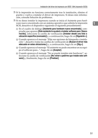 Instalación del driver de impresora con IEEE 1394 (impresión SCSI)
51
1
❒ Si la impresión no funciona correctamente tras la instalación, elimine el
puerto y vuelva a instalar el driver de impresora. Si desea más informa-
ción, consulte Solución de problemas.
❒ Si no desea instalar la impresora cuando se inicia el Asistente para hard-
ware nuevo encontrado con un sistema operativo que admita la impresión
SCSI, desactive el dispositivo siguiendo el siguiente procedimiento:
A En el cuadro de diálogo [Asistente para hardware nuevo encontrado], com-
pruebe que aparece [Este asistente le ayudará a instalar software para: Desco-
nocido], seleccione la casilla de verificación [Instalar desde una lista o
ubicación específica (avanzado)] y, a continuación, haga clic en [Siguiente >].
B Cuando aparezca el mensaje “Elija sus opciones de búsqueda e instala-
ción.”, desactive todas las casillas de verificación de [Buscar el driver más
adecuado en estas ubicaciones.] y, a continuación, haga clic en [Sig.>].
C Cuando aparezca el mensaje “El asistente no pudo encontrar en su equi-
po el software para...”, haga clic en [Aceptar].
D Cuando aparezca el mensaje “No se puede instalar este hardware”, se-
leccione la casilla de verificación [No volver a pedirme que instale este soft-
ware] y, finalmente, haga clic en [Finalizar].
 