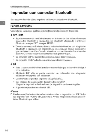 Cómo preparar la Máquina
52
1
Impresión con conexión Bluetooth
Esta sección describe cómo imprimir utilizando dispositivos Bluetooth.
Perfiles admitidos
Consulte los siguientes perfiles compatibles para la conexión Bluetooth.
❖ SPP, HCRP
• Se pueden conectar simultáneamente un máximo de dos ordenadores con
adaptador Bluetooth o equipados con Bluetooth utilizando el interface
Bluetooth: uno por SPP, uno por HCRP.
• Cuando se conecta al mismo tiempo más de un ordenador con adaptador
Bluetooth o equipado con Bluetooth, se selecciona el primer dispositivo
que establece conexión. Cuando seleccione la conexión entre los otros dis-
positivos, cancele la conexión establecida en primer lugar.
• La conexión SPP no admite las comunicaciones bidireccionales.
• La conexión HCRP admite comunicaciones bidireccionales.
❖ BIP
• Para la conexión BIP debe instalarse un módulo que incluye PostScript 3
en la máquina.
• Mediante BIP sólo se puede conectar un ordenador con adaptador
Bluetooth o equipado con Bluetooth.
• Con BIP sólo se pueden imprimir imágenes JPEG.
• Los códigos de usuario están desactivados para BIP.
No puede imprimir si las funciones de impresión están restringidas.
• Algunas impresoras no admiten BIP.
Nota
❒ En el manual, las instrucciones hacen referencia a la impresión con SPP. Si de-
sea imprimir con HCRP o BIP, consulte la Ayuda proporcionada con el adap-
tador Bluetooth que utilice.
 