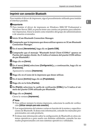 Impresión con conexión Bluetooth
53
1
Imprimir con conexión Bluetooth
Para instalar el driver de impresora, siga el procedimiento utilizado para instalar
el interface paralelo.
Importante
❒ Para instalar el driver de impresora en Windows 2000/XP Professional o
Windows Server 2003, es preciso tener una cuenta con permiso para adminis-
trar impresoras. Inicie la sesión como miembro del grupo de administradores
o de usuarios avanzados.
A Inicie 3Com Bluetooth Connection Manager.
B Compruebe que la impresora que desea utilizar aparece en 3Com Bluetooth
Connection Manager.
C En el menú [Herramientas], haga clic en [puerto COM].
D Compruebe que el mensaje “Bluetooth Serial Client (COMx)“ aparece en
Puertos del equipo cliente. (La X indica el número del puerto COM utiliza-
do por Bluetooth.)
E Haga clic en [Cerrar].
F En el menú [Inicio] seleccione [Configuración] y, a continuación, haga clic en
[Impresoras].
Aparecerá la ventana [Impresoras].
G Haga clic en el icono de la impresora que desee utilizar.
H En el menú [Archivo] haga clic en [Propiedades].
I Haga clic en la ficha [Puertos].
J En [Puerto], seleccione la casilla de verificación [COMx:]. La X indica el nú-
mero del puerto COM utilizado por Bluetooth.
K Haga clic en [Aceptar].
Cierre la ventana [Impresoras] .
Nota
❒ Para utilizar siempre la misma impresora, seleccione la casilla de verifica-
ción [Utilizar siempre para esta conexión].
❒ Los requerimientos del sistema varían en función de la norma y especifica-
ciones de Bluetooth. Si desea más información, consulte los manuales pro-
porcionados con cada producto.
❒ Si desea más información sobre la configuración de Bluetooth en otros sis-
temas operativos o para usarlo con distintas utilidades, consulte los ma-
nuales proporcionados con esos sistemas operativos o utilidades.
 