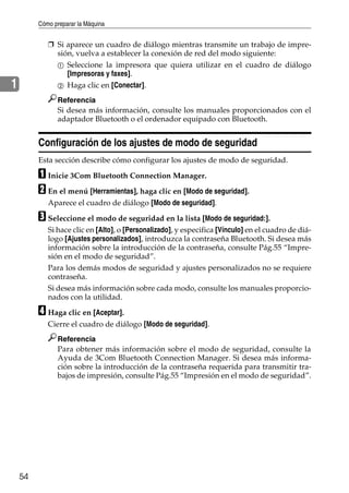 Cómo preparar la Máquina
54
1
❒ Si aparece un cuadro de diálogo mientras transmite un trabajo de impre-
sión, vuelva a establecer la conexión de red del modo siguiente:
A Seleccione la impresora que quiera utilizar en el cuadro de diálogo
[Impresoras y faxes].
B Haga clic en [Conectar].
Referencia
Si desea más información, consulte los manuales proporcionados con el
adaptador Bluetooth o el ordenador equipado con Bluetooth.
Configuración de los ajustes de modo de seguridad
Esta sección describe cómo configurar los ajustes de modo de seguridad.
A Inicie 3Com Bluetooth Connection Manager.
B En el menú [Herramientas], haga clic en [Modo de seguridad].
Aparece el cuadro de diálogo [Modo de seguridad].
C Seleccione el modo de seguridad en la lista [Modo de seguridad:].
Si hace clic en [Alto], o [Personalizado], y especifica [Vínculo] en el cuadro de diá-
logo [Ajustes personalizados], introduzca la contraseña Bluetooth. Si desea más
información sobre la introducción de la contraseña, consulte Pág.55 “Impre-
sión en el modo de seguridad”.
Para los demás modos de seguridad y ajustes personalizados no se requiere
contraseña.
Si desea más información sobre cada modo, consulte los manuales proporcio-
nados con la utilidad.
D Haga clic en [Aceptar].
Cierre el cuadro de diálogo [Modo de seguridad].
Referencia
Para obtener más información sobre el modo de seguridad, consulte la
Ayuda de 3Com Bluetooth Connection Manager. Si desea más informa-
ción sobre la introducción de la contraseña requerida para transmitir tra-
bajos de impresión, consulte Pág.55 “Impresión en el modo de seguridad”.
 