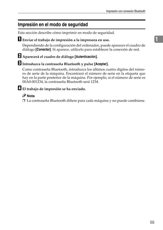 Impresión con conexión Bluetooth
55
1
Impresión en el modo de seguridad
Esta sección describe cómo imprimir en modo de seguridad.
A Enviar el trabajo de impresión a la impresora en uso.
Dependiendo de la configuración del ordenador, puede aparecer el cuadro de
diálogo [Conectar]. Si aparece, utilícelo para establecer la conexión de red.
B Aparecerá el cuadro de diálogo [Autenticación].
C Introduzca la contraseña Bluetooth y pulse [Aceptar].
Como contraseña Bluetooth, introduzca los últimos cuatro dígitos del núme-
ro de serie de la máquina. Encontrará el número de serie en la etiqueta que
hay en la parte posterior de la máquina. Por ejemplo, si el número de serie es
00A0-001234, la contraseña Bluetooth será 1234.
D El trabajo de impresión se ha enviado.
Nota
❒ La contraseña Bluetooth difiere para cada máquina y no puede cambiarse.
 