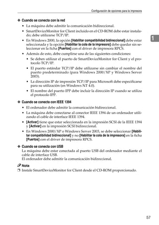 Configuración de opciones para la impresora
57
1
❖ Cuando se conecta con la red
• La máquina debe admitir la comunicación bidireccional.
• SmartDeviceMonitor for Client incluido en el CD-ROM debe estar instala-
do; debe utilizarse TCP/IP.
• En Windows 2000, la opción [Habilitar compatibilidad bidireccional] debe estar
seleccionada y la opción [Habilitar la cola de la impresora] debe quedar sin se-
leccionar en la ficha [Puertos] con el driver de impresora RPCS.
• Además de esto, debe cumplirse una de las siguientes condiciones:
• Se deben utilizar el puerto de SmartDeviceMonitor for Client y el pro-
tocolo TCP/IP.
• El puerto estándar TCP/IP debe utilizarse sin cambiar el nombre del
puerto predeterminado (para Windows 2000/XP y Windows Server
2003).
• La dirección IP de impresión TCP/IP para Microsoft debe especificarse
para su utilización (en Windows NT 4.0).
• El nombre del puerto IPP debe incluir la dirección IP cuando se utiliza
el protocolo IPP.
❖ Cuando se conecta con IEEE 1394
• El ordenador debe admitir la comunicación bidireccional.
• La máquina debe conectarse al conector IEEE 1394 de un ordenador utili-
zando el cable de interface IEEE 1394.
• [Activar] tiene que estar seleccionada en la impresión SCSI de la IEEE 1394
y [Activar] en la impresión SCSI bidireccional.
• En Windows 2000/XP o Windows Server 2003, se debe seleccionar [Habili-
tar compatibilidad bidireccional] y no [Habilitar la cola de la impresora] en la ficha
[Puertos] con el driver de impresora RPCS.
❖ Cuando se conecta con USB
La máquina debe estar conectada al puerto USB del ordenador mediante el
cable de interface USB.
El ordenador debe admitir la comunicación bidireccional.
Nota
❒ Instale SmartDeviceMonitor for Client desde el CD-ROM proporcionado.
 