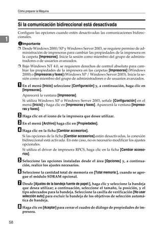 Cómo preparar la Máquina
58
1
Si la comunicación bidireccional está desactivada
Configure las opciones cuando estén desactivadas las comunicaciones bidirec-
cionales.
Importante
❒ Desde Windows 2000/XP y Windows Server 2003, se requiere permiso de ad-
ministración de impresoras para cambiar las propiedades de la impresora en
la carpeta [Impresoras]. Inicie la sesión como miembro del grupo de adminis-
tradores o de usuarios avanzados.
❒ Bajo Windows NT 4.0, se requieren derechos de control absoluto para cam-
biar las propiedades de la impresora en las carpetas [Impresoras] (Windows
2000) o [Impresoras y faxes] (Windows XP / Windows Server 2003). Inicie la se-
sión como miembro del grupo de administradores o de usuarios avanzados.
A En el menú [Inicio] seleccione [Configuración] y, a continuación, haga clic en
[Impresoras].
Aparecerá la ventana [Impresoras].
Si utiliza Windows XP o Windows Server 2003, señale [Configuración] en el
menú [Inicio] y haga clic en [Impresoras y faxes]. Aparecerá la ventana [Impreso-
ras y faxes].
B Haga clic en el icono de la impresora que desee utilizar.
C En el menú [Archivo] haga clic en [Propiedades].
D Haga clic en la ficha [Cambiar accesorios].
Si las opciones de la ficha [Cambiar accesorios] están desactivadas, la conexión
bidireccional está activada. En este caso, no es necesario modificar los ajustes
opcionales.
Si utiliza el driver de impresora RPCS, haga clic en la ficha [Cambiar acceso-
rios].
E Seleccione las opciones instaladas desde el área [Opciones] y, a continua-
ción, realice los ajustes necesarios.
F Seleccione la cantidad total de memoria en [Total memoria:], cuando se agre-
gue el módulo SDRAM opcional.
G Desde [Ajustes de la bandeja fuente de papel:], haga clic y seleccione la bandeja
que desea utilizar; a continuación, seleccione el tamaño, la posición, y el
tipo adecuados para la bandeja. Seleccione la casilla de verificación [No usar
selección auto] para excluir la bandeja de los objetivos de selección automá-
tica de bandeja.
H Haga clic en [Aceptar] para cerrar el cuadro de diálogo de propiedades de im-
presora.
 