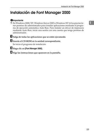 Instalación de Font Manager 2000
59
1
Instalación de Font Manager 2000
Importante
❒ En Windows 2000/XP, Windows Server 2003 o Windows NT 4.0 es preciso te-
ner permiso de administrador para instalar aplicaciones mediante el progra-
ma de ejecución automática Auto Run. Para instalar un driver de impresora
mediante Auto Run, inicie una sesión con una cuenta que tenga permiso de
administrador.
A Salga de todas las aplicaciones que se estén ejecutando.
B Inserte el CD-ROM en la unidad correspondiente.
Se inicia el programa de instalación.
C Haga clic en [Font Manager 2000].
D Siga las instrucciones que aparecen en la pantalla.
 