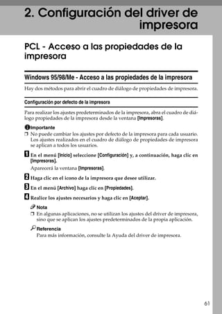 61
2. Configuración del driver de
impresora
PCL - Acceso a las propiedades de la
impresora
Windows 95/98/Me - Acceso a las propiedades de la impresora
Hay dos métodos para abrir el cuadro de diálogo de propiedades de impresora.
Configuración por defecto de la impresora
Para realizar los ajustes predeterminados de la impresora, abra el cuadro de diá-
logo propiedades de la impresora desde la ventana [Impresoras].
Importante
❒ No puede cambiar los ajustes por defecto de la impresora para cada usuario.
Los ajustes realizados en el cuadro de diálogo de propiedades de impresora
se aplican a todos los usuarios.
A En el menú [Inicio] seleccione [Configuración] y, a continuación, haga clic en
[Impresoras].
Aparecerá la ventana [Impresoras].
B Haga clic en el icono de la impresora que desee utilizar.
C En el menú [Archivo] haga clic en [Propiedades].
D Realice los ajustes necesarios y haga clic en [Aceptar].
Nota
❒ En algunas aplicaciones, no se utilizan los ajustes del driver de impresora,
sino que se aplican los ajustes predeterminados de la propia aplicación.
Referencia
Para más información, consulte la Ayuda del driver de impresora.
 