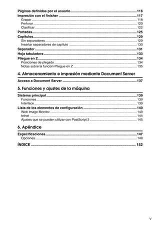 v
Páginas definidas por el usuario......................................................................116
Impresión con el finisher ..................................................................................117
Grapar....................................................................................................................118
Perforar ..................................................................................................................120
Clasificar ................................................................................................................122
Portadas..............................................................................................................125
Capítulos.............................................................................................................129
Sin separadores.....................................................................................................129
Insertar separadores de capítulo ...........................................................................130
Separador ...........................................................................................................131
Hoja tabuladora..................................................................................................133
Pliegue en Z........................................................................................................134
Posiciones de plegado...........................................................................................134
Notas sobre la función Pliegue en Z ......................................................................135
4. Almacenamiento e impresión mediante Document Server
Acceso a Document Server ..............................................................................137
5. Funciones y ajustes de la máquina
Sistema principal ...............................................................................................139
Funciones...............................................................................................................139
Interface .................................................................................................................139
Lista de los elementos de configuración ........................................................140
Web Image Monitor................................................................................................140
telnet ......................................................................................................................144
Ajustes que se pueden utilizar con PostScript 3 ....................................................145
6. Apéndice
Especificaciones................................................................................................147
Opciones................................................................................................................149
ÍNDICE ..................................................................................................... 152
 