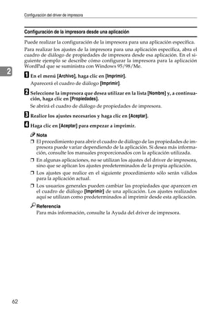 Configuración del driver de impresora
62
2
Configuración de la impresora desde una aplicación
Puede realizar la configuración de la impresora para una aplicación específica.
Para realizar los ajustes de la impresora para una aplicación específica, abra el
cuadro de diálogo de propiedades de impresora desde esa aplicación. En el si-
guiente ejemplo se describe cómo configurar la impresora para la aplicación
WordPad que se suministra con Windows 95/98/Me.
A En el menú [Archivo], haga clic en [Imprimir].
Aparecerá el cuadro de diálogo [Imprimir].
B Seleccione la impresora que desea utilizar en la lista [Nombre] y, a continua-
ción, haga clic en [Propiedades].
Se abrirá el cuadro de diálogo de propiedades de impresora.
C Realice los ajustes necesarios y haga clic en [Aceptar].
D Haga clic en [Aceptar] para empezar a imprimir.
Nota
❒ El procedimiento para abrir el cuadro de diálogo de las propiedades de im-
presora puede variar dependiendo de la aplicación. Si desea más informa-
ción, consulte los manuales proporcionados con la aplicación utilizada.
❒ En algunas aplicaciones, no se utilizan los ajustes del driver de impresora,
sino que se aplican los ajustes predeterminados de la propia aplicación.
❒ Los ajustes que realice en el siguiente procedimiento sólo serán válidos
para la aplicación actual.
❒ Los usuarios generales pueden cambiar las propiedades que aparecen en
el cuadro de diálogo [Imprimir] de una aplicación. Los ajustes realizados
aquí se utilizan como predeterminados al imprimir desde esta aplicación.
Referencia
Para más información, consulte la Ayuda del driver de impresora.
 