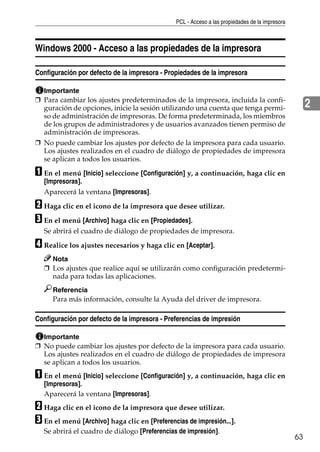 PCL - Acceso a las propiedades de la impresora
63
2
Windows 2000 - Acceso a las propiedades de la impresora
Configuración por defecto de la impresora - Propiedades de la impresora
Importante
❒ Para cambiar los ajustes predeterminados de la impresora, incluida la confi-
guración de opciones, inicie la sesión utilizando una cuenta que tenga permi-
so de administración de impresoras. De forma predeterminada, los miembros
de los grupos de administradores y de usuarios avanzados tienen permiso de
administración de impresoras.
❒ No puede cambiar los ajustes por defecto de la impresora para cada usuario.
Los ajustes realizados en el cuadro de diálogo de propiedades de impresora
se aplican a todos los usuarios.
A En el menú [Inicio] seleccione [Configuración] y, a continuación, haga clic en
[Impresoras].
Aparecerá la ventana [Impresoras].
B Haga clic en el icono de la impresora que desee utilizar.
C En el menú [Archivo] haga clic en [Propiedades].
Se abrirá el cuadro de diálogo de propiedades de impresora.
D Realice los ajustes necesarios y haga clic en [Aceptar].
Nota
❒ Los ajustes que realice aquí se utilizarán como configuración predetermi-
nada para todas las aplicaciones.
Referencia
Para más información, consulte la Ayuda del driver de impresora.
Configuración por defecto de la impresora - Preferencias de impresión
Importante
❒ No puede cambiar los ajustes por defecto de la impresora para cada usuario.
Los ajustes realizados en el cuadro de diálogo de propiedades de impresora
se aplican a todos los usuarios.
A En el menú [Inicio] seleccione [Configuración] y, a continuación, haga clic en
[Impresoras].
Aparecerá la ventana [Impresoras].
B Haga clic en el icono de la impresora que desee utilizar.
C En el menú [Archivo] haga clic en [Preferencias de impresión...].
Se abrirá el cuadro de diálogo [Preferencias de impresión].
 