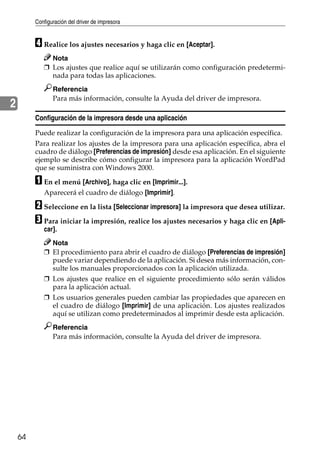 Configuración del driver de impresora
64
2
D Realice los ajustes necesarios y haga clic en [Aceptar].
Nota
❒ Los ajustes que realice aquí se utilizarán como configuración predetermi-
nada para todas las aplicaciones.
Referencia
Para más información, consulte la Ayuda del driver de impresora.
Configuración de la impresora desde una aplicación
Puede realizar la configuración de la impresora para una aplicación específica.
Para realizar los ajustes de la impresora para una aplicación específica, abra el
cuadro de diálogo [Preferencias de impresión] desde esa aplicación. En el siguiente
ejemplo se describe cómo configurar la impresora para la aplicación WordPad
que se suministra con Windows 2000.
A En el menú [Archivo], haga clic en [Imprimir...].
Aparecerá el cuadro de diálogo [Imprimir].
B Seleccione en la lista [Seleccionar impresora] la impresora que desea utilizar.
C Para iniciar la impresión, realice los ajustes necesarios y haga clic en [Apli-
car].
Nota
❒ El procedimiento para abrir el cuadro de diálogo [Preferencias de impresión]
puede variar dependiendo de la aplicación. Si desea más información, con-
sulte los manuales proporcionados con la aplicación utilizada.
❒ Los ajustes que realice en el siguiente procedimiento sólo serán válidos
para la aplicación actual.
❒ Los usuarios generales pueden cambiar las propiedades que aparecen en
el cuadro de diálogo [Imprimir] de una aplicación. Los ajustes realizados
aquí se utilizan como predeterminados al imprimir desde esta aplicación.
Referencia
Para más información, consulte la Ayuda del driver de impresora.
 