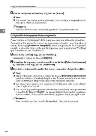 Configuración del driver de impresora
66
2
D Realice los ajustes necesarios y haga clic en [Aceptar].
Nota
❒ Los ajustes que realice aquí se utilizarán como configuración predetermi-
nada para todas las aplicaciones.
Referencia
Para más información, consulte la Ayuda del driver de impresora.
Configuración de la impresora desde una aplicación
Puede realizar la configuración de la impresora para una aplicación específica.
Para realizar los ajustes de la impresora para una aplicación específica, abra el
cuadro de diálogo [Preferencias de impresión] desde esa aplicación. En el siguiente
ejemplo se describe cómo configurar la impresora para la aplicación WordPad
que se suministra con Windows XP.
A En el menú [Archivo], haga clic en [Imprimir...].
Aparecerá el cuadro de diálogo [Imprimir].
B Seleccione la impresora que desea utilizar en la lista [Seleccionar impresora]
y, a continuación, haga clic en [Preferencias].
C Para iniciar la impresión, realice los ajustes necesarios y haga clic en [OK].
Nota
❒ El procedimiento para abrir el cuadro de diálogo [Preferencias de impresión]
puede variar dependiendo de la aplicación. Si desea más información, con-
sulte los manuales proporcionados con la aplicación utilizada.
❒ Los ajustes que realice en el siguiente procedimiento sólo serán válidos
para la aplicación actual.
❒ Los usuarios generales pueden cambiar las propiedades que aparecen en
el cuadro de diálogo [Imprimir] de una aplicación. Los ajustes realizados
aquí se utilizan como predeterminados al imprimir desde esta aplicación.
Referencia
Para más información, consulte la Ayuda del driver de impresora.
 