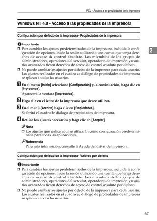 PCL - Acceso a las propiedades de la impresora
67
2
Windows NT 4.0 - Acceso a las propiedades de la impresora
Configuración por defecto de la impresora - Propiedades de la impresora
Importante
❒ Para cambiar los ajustes predeterminados de la impresora, incluida la confi-
guración de opciones, inicie la sesión utilizando una cuenta que tenga dere-
chos de acceso de control absoluto. Los miembros de los grupos de
administradores, operadores del servidor, operadores de impresión y usua-
rios avanzados tienen derechos de acceso de control absoluto por defecto.
❒ No puede cambiar los ajustes por defecto de la impresora para cada usuario.
Los ajustes realizados en el cuadro de diálogo de propiedades de impresora
se aplican a todos los usuarios.
A En el menú [Inicio] seleccione [Configuración] y, a continuación, haga clic en
[Impresoras].
Aparecerá la ventana [Impresoras].
B Haga clic en el icono de la impresora que desee utilizar.
C En el menú [Archivo] haga clic en [Propiedades].
Se abrirá el cuadro de diálogo de propiedades de impresora.
D Realice los ajustes necesarios y haga clic en [Aceptar].
Nota
❒ Los ajustes que realice aquí se utilizarán como configuración predetermi-
nada para todas las aplicaciones.
Referencia
Para más información, consulte la Ayuda del driver de impresora.
Configuración por defecto de la impresora - Valores por defecto
Importante
❒ Para cambiar los ajustes predeterminados de la impresora, incluida la confi-
guración de opciones, inicie la sesión utilizando una cuenta que tenga dere-
chos de acceso de control absoluto. Los miembros de los grupos de
administradores, operadores del servidor, operadores de impresión y usua-
rios avanzados tienen derechos de acceso de control absoluto por defecto.
❒ No puede cambiar los ajustes por defecto de la impresora para cada usuario.
Los ajustes realizados en el cuadro de diálogo de propiedades de impresora
se aplican a todos los usuarios.
 