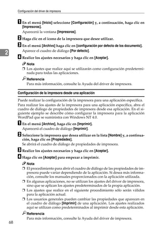 Configuración del driver de impresora
68
2
A En el menú [Inicio] seleccione [Configuración] y, a continuación, haga clic en
[Impresoras].
Aparecerá la ventana [Impresoras].
B Haga clic en el icono de la impresora que desee utilizar.
C En el menú [Archivo] haga clic en [configuración por defecto de los documento].
Aparece el cuadro de diálogo [Por defecto].
D Realice los ajustes necesarios y haga clic en [Aceptar].
Nota
❒ Los ajustes que realice aquí se utilizarán como configuración predetermi-
nada para todas las aplicaciones.
Referencia
Para más información, consulte la Ayuda del driver de impresora.
Configuración de la impresora desde una aplicación
Puede realizar la configuración de la impresora para una aplicación específica.
Para realizar los ajustes de la impresora para una aplicación específica, abra el
cuadro de diálogo de propiedades de impresora desde esa aplicación. En el si-
guiente ejemplo se describe cómo configurar la impresora para la aplicación
WordPad que se suministra con Windows NT 4.0.
A En el menú [Archivo], haga clic en [Imprimir].
Aparecerá el cuadro de diálogo [Imprimir].
B Seleccione la impresora que desea utilizar en la lista [Nombre] y, a continua-
ción, haga clic en [Propiedades].
Se abrirá el cuadro de diálogo de propiedades de impresora.
C Realice los ajustes necesarios y haga clic en [Aceptar].
D Haga clic en [Aceptar] para empezar a imprimir.
Nota
❒ El procedimiento para abrir el cuadro de diálogo de las propiedades de im-
presora puede variar dependiendo de la aplicación. Si desea más informa-
ción, consulte los manuales proporcionados con la aplicación utilizada.
❒ En algunas aplicaciones, no se utilizan los ajustes del driver de impresora,
sino que se aplican los ajustes predeterminados de la propia aplicación.
❒ Los ajustes que realice en el siguiente procedimiento sólo serán válidos
para la aplicación actual.
❒ Los usuarios generales pueden cambiar las propiedades que aparecen en
el cuadro de diálogo [Imprimir] de una aplicación. Los ajustes realizados
aquí se utilizan como predeterminados al imprimir desde esta aplicación.
Referencia
Para más información, consulte la Ayuda del driver de impresora.
 