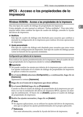 RPCS - Acceso a las propiedades de la impresora
69
2
RPCS - Acceso a las propiedades de la
impresora
Windows 95/98/Me - Acceso a las propiedades de la impresora
Hay dos tipos de cuadro de diálogo de propiedades de impresora.
Como ejemplo, en este manual se utilizará “Fichas múltiples”. Para más infor-
mación sobre cómo cambiar los tipos de cuadro de diálogo, consulte la Ayuda
del driver de impresora.
❖ Multificha
Este tipo de cuadro de diálogo está diseñado para usuarios que cambian a
menudo la configuración de la impresora para realizar diversas operaciones
de impresión.
❖ Ajuste personalizado
Este tipo de cuadro de diálogo está diseñado para usuarios que raras veces
cambian la configuración de impresión. Este tipo de cuadro de diálogo puede
variar en función de las opciones instaladas.
Configuración por defecto de la impresora
Para realizar los ajustes predeterminados de la impresora, abra el cuadro de diá-
logo propiedades de la impresora desde la ventana [Impresoras].
Importante
❒ No puede cambiar los ajustes por defecto de la impresora para cada usuario.
Los ajustes realizados en el cuadro de diálogo de propiedades de impresora
se aplican a todos los usuarios.
A En el menú [Inicio] seleccione [Configuración] y, a continuación, haga clic en
[Impresoras].
Aparecerá la ventana [Impresoras].
B Haga clic en el icono de la impresora que desee utilizar.
C En el menú [Archivo] haga clic en [Propiedades].
Cuando se abre el cuadro de diálogo de propiedades de la impresora por pri-
mera vez tras la instalación del driver de impresora RPCS, aparece un men-
saje de confirmación. Al hacer clic en [Aceptar], aparece el cuadro de diálogo
de propiedades de impresora.
D Realice los ajustes necesarios y haga clic en [Aceptar].
Nota
❒ En algunas aplicaciones, no se utilizan los ajustes del driver de impresora,
sino que se aplican los ajustes predeterminados de la propia aplicación.
Referencia
Para más información, consulte la Ayuda del driver de impresora.
 