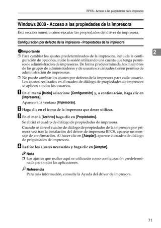 RPCS - Acceso a las propiedades de la impresora
71
2
Windows 2000 - Acceso a las propiedades de la impresora
Esta sección muestra cómo ejecutar las propiedades del driver de impresora.
Configuración por defecto de la impresora - Propiedades de la impresora
Importante
❒ Para cambiar los ajustes predeterminados de la impresora, incluida la confi-
guración de opciones, inicie la sesión utilizando una cuenta que tenga permi-
so de administración de impresoras. De forma predeterminada, los miembros
de los grupos de administradores y de usuarios avanzados tienen permiso de
administración de impresoras.
❒ No puede cambiar los ajustes por defecto de la impresora para cada usuario.
Los ajustes realizados en el cuadro de diálogo de propiedades de impresora
se aplican a todos los usuarios.
A En el menú [Inicio] seleccione [Configuración] y, a continuación, haga clic en
[Impresoras].
Aparecerá la ventana [Impresoras].
B Haga clic en el icono de la impresora que desee utilizar.
C En el menú [Archivo] haga clic en [Propiedades].
Se abrirá el cuadro de diálogo de propiedades de impresora.
Cuando se abre el cuadro de diálogo de propiedades de la impresora por pri-
mera vez tras la instalación del driver de impresora RPCS, aparece un men-
saje de confirmación. Al hacer clic en [Aceptar], aparece el cuadro de diálogo
de propiedades de impresora.
D Realice los ajustes necesarios y haga clic en [Aceptar].
Nota
❒ Los ajustes que realice aquí se utilizarán como configuración predetermi-
nada para todas las aplicaciones.
Referencia
Para más información, consulte la Ayuda del driver de impresora.
 