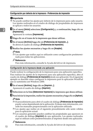Configuración del driver de impresora
72
2
Configuración por defecto de la impresora - Preferencias de impresión
Importante
❒ No puede cambiar los ajustes por defecto de la impresora para cada usuario.
Los ajustes realizados en el cuadro de diálogo de propiedades de impresora
se aplican a todos los usuarios.
A En el menú [Inicio] seleccione [Configuración] y, a continuación, haga clic en
[Impresoras].
Aparecerá la ventana [Impresoras].
B Haga clic en el icono de la impresora que desee utilizar.
C En el menú [Archivo] haga clic en [Preferencias de impresión...].
Se abrirá el cuadro de diálogo [Preferencias de impresión].
D Realice los ajustes necesarios y haga clic en [Aceptar].
Nota
❒ Los ajustes que realice aquí se utilizarán como configuración predetermi-
nada para todas las aplicaciones.
Referencia
Para más información, consulte la Ayuda del driver de impresora.
Configuración de la impresora desde una aplicación
Puede realizar la configuración de la impresora para una aplicación específica.
Para realizar los ajustes de la impresora para una aplicación específica, abra el
cuadro de diálogo [Preferencias de impresión] desde esa aplicación. En el siguiente
ejemplo se describe cómo configurar la impresora para la aplicación WordPad
que se suministra con Windows 2000.
A En el menú [Archivo], haga clic en [Imprimir...].
Aparecerá el cuadro de diálogo [Imprimir].
B Seleccione en la lista [Seleccionar impresora] la impresora que desea utilizar.
C Para iniciar la impresión, realice los ajustes necesarios y haga clic en [Aplicar].
Nota
❒ El procedimiento para abrir el cuadro de diálogo [Preferencias de impresión]
puede variar dependiendo de la aplicación. Si desea más información, con-
sulte los manuales proporcionados con la aplicación utilizada.
❒ Los ajustes que realice en el siguiente procedimiento sólo serán válidos
para la aplicación actual.
❒ Los usuarios generales pueden cambiar las propiedades que aparecen en
el cuadro de diálogo [Imprimir] de una aplicación. Los ajustes realizados
aquí se utilizan como predeterminados al imprimir desde esta aplicación.
Referencia
Para más información, consulte la Ayuda del driver de impresora.
 