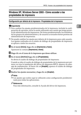 RPCS - Acceso a las propiedades de la impresora
73
2
Windows XP, Windows Server 2003 - Cómo acceder a las
propiedades de impresora
Configuración por defecto de la impresora - Propiedades de la impresora
Importante
❒ Para cambiar los ajustes predeterminados de la impresora, incluida la confi-
guración de opciones, inicie la sesión utilizando una cuenta que tenga permi-
so de administración de impresoras. De forma predeterminada, los miembros
de los grupos de administradores y de usuarios avanzados tienen permiso de
administración de impresoras.
❒ No puede cambiar los ajustes por defecto de la impresora para cada usuario.
Los ajustes realizados en el cuadro de diálogo de propiedades de impresora
se aplican a todos los usuarios.
A En el menú [Inicio], haga clic en [Impresoras y faxes].
Aparecerá la ventana [Impresoras y faxes].
B Haga clic en el icono de la impresora que desee utilizar.
C En el menú [Archivo] haga clic en [Propiedades].
Se abrirá el cuadro de diálogo de propiedades de impresora.
Cuando se abre el cuadro de diálogo de propiedades de la impresora por pri-
mera vez tras la instalación del driver de impresora RPCS, aparece un men-
saje de confirmación. Al hacer clic en [Aceptar], aparece el cuadro de diálogo
de propiedades de impresora.
D Realice los ajustes necesarios y haga clic en [Aceptar].
Nota
❒ Los ajustes que realice aquí se utilizarán como configuración predetermi-
nada para todas las aplicaciones.
Referencia
Para más información, consulte la Ayuda del driver de impresora.
 