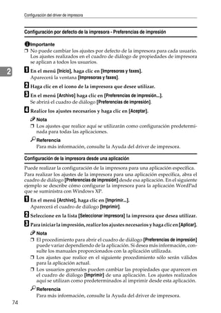 Configuración del driver de impresora
74
2
Configuración por defecto de la impresora - Preferencias de impresión
Importante
❒ No puede cambiar los ajustes por defecto de la impresora para cada usuario.
Los ajustes realizados en el cuadro de diálogo de propiedades de impresora
se aplican a todos los usuarios.
A En el menú [Inicio], haga clic en [Impresoras y faxes].
Aparecerá la ventana [Impresoras y faxes].
B Haga clic en el icono de la impresora que desee utilizar.
C En el menú [Archivo] haga clic en [Preferencias de impresión...].
Se abrirá el cuadro de diálogo [Preferencias de impresión].
D Realice los ajustes necesarios y haga clic en [Aceptar].
Nota
❒ Los ajustes que realice aquí se utilizarán como configuración predetermi-
nada para todas las aplicaciones.
Referencia
Para más información, consulte la Ayuda del driver de impresora.
Configuración de la impresora desde una aplicación
Puede realizar la configuración de la impresora para una aplicación específica.
Para realizar los ajustes de la impresora para una aplicación específica, abra el
cuadro de diálogo [Preferencias de impresión] desde esa aplicación. En el siguiente
ejemplo se describe cómo configurar la impresora para la aplicación WordPad
que se suministra con Windows XP.
A En el menú [Archivo], haga clic en [Imprimir...].
Aparecerá el cuadro de diálogo [Imprimir].
B Seleccione en la lista [Seleccionar impresora] la impresora que desea utilizar.
C Para iniciar la impresión, realice los ajustes necesarios y haga clic en [Aplicar].
Nota
❒ El procedimiento para abrir el cuadro de diálogo [Preferencias de impresión]
puede variar dependiendo de la aplicación. Si desea más información, con-
sulte los manuales proporcionados con la aplicación utilizada.
❒ Los ajustes que realice en el siguiente procedimiento sólo serán válidos
para la aplicación actual.
❒ Los usuarios generales pueden cambiar las propiedades que aparecen en
el cuadro de diálogo [Imprimir] de una aplicación. Los ajustes realizados
aquí se utilizan como predeterminados al imprimir desde esta aplicación.
Referencia
Para más información, consulte la Ayuda del driver de impresora.
 