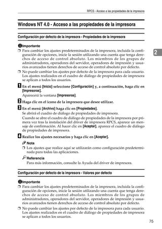 RPCS - Acceso a las propiedades de la impresora
75
2
Windows NT 4.0 - Acceso a las propiedades de la impresora
Configuración por defecto de la impresora - Propiedades de la impresora
Importante
❒ Para cambiar los ajustes predeterminados de la impresora, incluida la confi-
guración de opciones, inicie la sesión utilizando una cuenta que tenga dere-
chos de acceso de control absoluto. Los miembros de los grupos de
administradores, operadores del servidor, operadores de impresión y usua-
rios avanzados tienen derechos de acceso de control absoluto por defecto.
❒ No puede cambiar los ajustes por defecto de la impresora para cada usuario.
Los ajustes realizados en el cuadro de diálogo de propiedades de impresora
se aplican a todos los usuarios.
A En el menú [Inicio] seleccione [Configuración] y, a continuación, haga clic en
[Impresoras].
Aparecerá la ventana [Impresoras].
B Haga clic en el icono de la impresora que desee utilizar.
C En el menú [Archivo] haga clic en [Propiedades].
Se abrirá el cuadro de diálogo de propiedades de impresora.
Cuando se abre el cuadro de diálogo de propiedades de la impresora por pri-
mera vez tras la instalación del driver de impresora RPCS, aparece un men-
saje de confirmación. Al hacer clic en [Aceptar], aparece el cuadro de diálogo
de propiedades de impresora.
D Realice los ajustes necesarios y haga clic en [Aceptar].
Nota
❒ Los ajustes que realice aquí se utilizarán como configuración predetermi-
nada para todas las aplicaciones.
Referencia
Para más información, consulte la Ayuda del driver de impresora.
Configuración por defecto de la impresora - Valores por defecto
Importante
❒ Para cambiar los ajustes predeterminados de la impresora, incluida la confi-
guración de opciones, inicie la sesión utilizando una cuenta que tenga dere-
chos de acceso de control absoluto. Los miembros de los grupos de
administradores, operadores del servidor, operadores de impresión y usua-
rios avanzados tienen derechos de acceso de control absoluto por defecto.
❒ No puede cambiar los ajustes por defecto de la impresora para cada usuario.
Los ajustes realizados en el cuadro de diálogo de propiedades de impresora
se aplican a todos los usuarios.
 