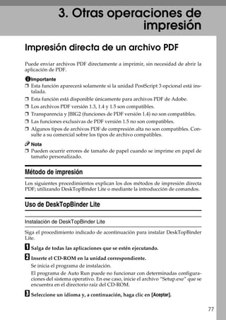 77
3. Otras operaciones de
impresión
Impresión directa de un archivo PDF
Puede enviar archivos PDF directamente a imprimir, sin necesidad de abrir la
aplicación de PDF.
Importante
❒ Esta función aparecerá solamente si la unidad PostScript 3 opcional está ins-
talada.
❒ Esta función está disponible únicamente para archivos PDF de Adobe.
❒ Los archivos PDF versión 1.3, 1.4 y 1.5 son compatibles.
❒ Transparencia y JBIG2 (funciones de PDF versión 1.4) no son compatibles.
❒ Las funciones exclusivas de PDF versión 1.5 no son compatibles.
❒ Algunos tipos de archivos PDF de compresión alta no son compatibles. Con-
sulte a su comercial sobre los tipos de archivo compatibles.
Nota
❒ Pueden ocurrir errores de tamaño de papel cuando se imprime en papel de
tamaño personalizado.
Método de impresión
Los siguientes procedimientos explican los dos métodos de impresión directa
PDF; utilizando DeskTopBinder Lite o mediante la introducción de comandos.
Uso de DeskTopBinder Lite
Instalación de DeskTopBinder Lite
Siga el procedimiento indicado de acontinuación para instalar DeskTopBinder
Lite.
A Salga de todas las aplicaciones que se estén ejecutando.
B Inserte el CD-ROM en la unidad correspondiente.
Se inicia el programa de instalación.
El programa de Auto Run puede no funcionar con determinadas configura-
ciones del sistema operativo. En ese caso, inicie el archivo “Setup.exe” que se
encuentra en el directorio raíz del CD-ROM.
C Seleccione un idioma y, a continuación, haga clic en [Aceptar].
 