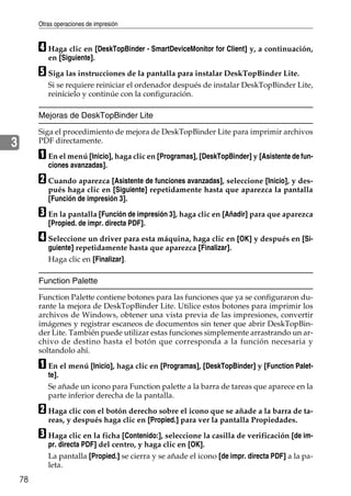 Otras operaciones de impresión
78
3
D Haga clic en [DeskTopBinder - SmartDeviceMonitor for Client] y, a continuación,
en [Siguiente].
E Siga las instrucciones de la pantalla para instalar DeskTopBinder Lite.
Si se requiere reiniciar el ordenador después de instalar DeskTopBinder Lite,
reinícielo y continúe con la configuración.
Mejoras de DeskTopBinder Lite
Siga el procedimiento de mejora de DeskTopBinder Lite para imprimir archivos
PDF directamente.
A En el menú [Inicio], haga clic en [Programas], [DeskTopBinder] y [Asistente de fun-
ciones avanzadas].
B Cuando aparezca [Asistente de funciones avanzadas], seleccione [Inicio], y des-
pués haga clic en [Siguiente] repetidamente hasta que aparezca la pantalla
[Función de impresión 3].
C En la pantalla [Función de impresión 3], haga clic en [Añadir] para que aparezca
[Propied. de impr. directa PDF].
D Seleccione un driver para esta máquina, haga clic en [OK] y después en [Si-
guiente] repetidamente hasta que aparezca [Finalizar].
Haga clic en [Finalizar].
Function Palette
Function Palette contiene botones para las funciones que ya se configuraron du-
rante la mejora de DeskTopBinder Lite. Utilice estos botones para imprimir los
archivos de Windows, obtener una vista previa de las impresiones, convertir
imágenes y registrar escaneos de documentos sin tener que abrir DeskTopBin-
der Lite. También puede utilizar estas funciones simplemente arrastrando un ar-
chivo de destino hasta el botón que corresponda a la función necesaria y
soltandolo ahí.
A En el menú [Inicio], haga clic en [Programas], [DeskTopBinder] y [Function Palet-
te].
Se añade un icono para Function palette a la barra de tareas que aparece en la
parte inferior derecha de la pantalla.
B Haga clic con el botón derecho sobre el icono que se añade a la barra de ta-
reas, y después haga clic en [Propied.] para ver la pantalla Propiedades.
C Haga clic en la ficha [Contenido:], seleccione la casilla de verificación [de im-
pr. directa PDF] del centro, y haga clic en [OK].
La pantalla [Propied.] se cierra y se añade el icono [de impr. directa PDF] a la pa-
leta.
 