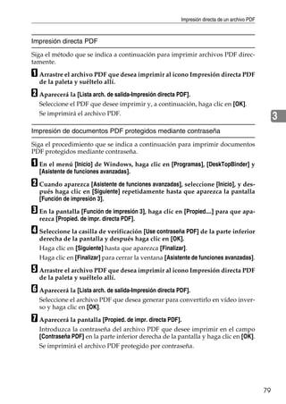 Impresión directa de un archivo PDF
79
3
Impresión directa PDF
Siga el método que se indica a continuación para imprimir archivos PDF direc-
tamente.
A Arrastre el archivo PDF que desea imprimir al icono Impresión directa PDF
de la paleta y suéltelo allí.
B Aparecerá la [Lista arch. de salida-Impresión directa PDF].
Seleccione el PDF que desee imprimir y, a continuación, haga clic en [OK].
Se imprimirá el archivo PDF.
Impresión de documentos PDF protegidos mediante contraseña
Siga el procedimiento que se indica a continuación para imprimir documentos
PDF protegidos mediante contraseña.
A En el menú [Inicio] de Windows, haga clic en [Programas], [DeskTopBinder] y
[Asistente de funciones avanzadas].
B Cuando aparezca [Asistente de funciones avanzadas], seleccione [Inicio], y des-
pués haga clic en [Siguiente] repetidamente hasta que aparezca la pantalla
[Función de impresión 3].
C En la pantalla [Función de impresión 3], haga clic en [Propied....] para que apa-
rezca [Propied. de impr. directa PDF].
D Seleccione la casilla de verificación [Use contraseña PDF] de la parte inferior
derecha de la pantalla y después haga clic en [OK].
Haga clic en [Siguiente] hasta que aparezca [Finalizar].
Haga clic en [Finalizar] para cerrar la ventana [Asistente de funciones avanzadas].
E Arrastre el archivo PDF que desea imprimir al icono Impresión directa PDF
de la paleta y suéltelo allí.
F Aparecerá la [Lista arch. de salida-Impresión directa PDF].
Seleccione el archivo PDF que desea generar para convertirlo en vídeo inver-
so y haga clic en [OK].
G Aparecerá la pantalla [Propied. de impr. directa PDF].
Introduzca la contraseña del archivo PDF que desee imprimir en el campo
[Contraseña PDF] en la parte inferior derecha de la pantalla y haga clic en [OK].
Se imprimirá el archivo PDF protegido por contraseña.
 