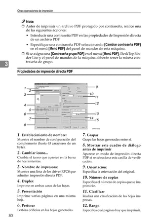 Otras operaciones de impresión
80
3
Nota
❒ Antes de imprimir un archivo PDF protegido por contraseña, realice una
de las siguientes acciones:
• Introducir una contraseña PDF en las propiedades de Impresión directa
de un archivo PDF
• Especifique una contraseña PDF seleccionando [Cambiar contraseña PDF]
en el menú [Menú PDF] del panel de mandos de esta máquina.
❒ Si se asigna una [Contraseña grupo PDF] en el menú [Menú PDF], DeskTopBin-
der Lite y el panel de mandos de la máquina deberán tener la misma con-
traseña de grupo.
Propiedades de impresión directa PDF
1. Establecimiento de nombre:
Muestra el nombre de configuración del
complemento (hasta 63 caracteres de un
byte).
2. Cambiar icono...
Cambia el icono que aparece en la barra
de herramientas.
3. Nombre de impresora:
Muestra una lista de los driver RPCS que
admiten impresión directa PDF.
4. Dúplex
Imprime en ambas caras de las hojas.
5. Presentación
Imprime varias páginas en una misma
hoja.
6. Perforar
Perfora orificios en las hojas generadas.
7. Grapar
Grapa las hojas generadas entre sí.
8. Mostrar este cuadro de diálogo
antes de imprimir
Aparece en modo de impresión directa
PDF si se selecciona esta casilla de verifi-
cación.
9. Orientación:
Especifica la orientación del original.
10. Número de copias
Especifica el número de copias que se im-
primirán.
11. Clasificar
Realiza una clasificación de las hojas im-
presas.
12. Rango
Especifica qué paginas hay que imprimir.
ANW014S ES
1
2
3
4
5
6
7
8
9
10
11
12
13
14
15
 