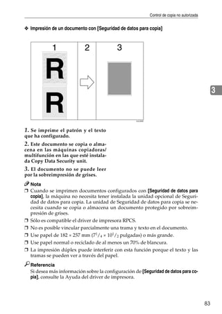 Control de copia no autorizada
83
3
❖ Impresión de un documento con [Seguridad de datos para copia]
1. Se imprime el patrón y el texto
que ha configurado.
2. Este documento se copia o alma-
cena en las máquinas copiadoras/
multifunción en las que esté instala-
da Copy Data Security unit.
3. El documento no se puede leer
por la sobreimpresión de grises.
Nota
❒ Cuando se imprimen documentos configurados con [Seguridad de datos para
copia], la máquina no necesita tener instalada la unidad opcional de Seguri-
dad de datos para copia. La unidad de Seguridad de datos para copia se ne-
cesita cuando se copia o almacena un documento protegido por sobreim-
presión de grises.
❒ Sólo es compatible el driver de impresora RPCS.
❒ No es posible vincular parcialmente una trama y texto en el documento.
❒ Use papel de 182 × 257 mm (71
/4 × 101
/2 pulgadas) o más grande.
❒ Use papel normal o reciclado de al menos un 70% de blancura.
❒ La impresión dúplex puede interferir con esta función porque el texto y las
tramas se pueden ver a través del papel.
Referencia
Si desea más información sobre la configuración de [Seguridad de datos para co-
pia], consulte la Ayuda del driver de impresora.
AJL030S
 