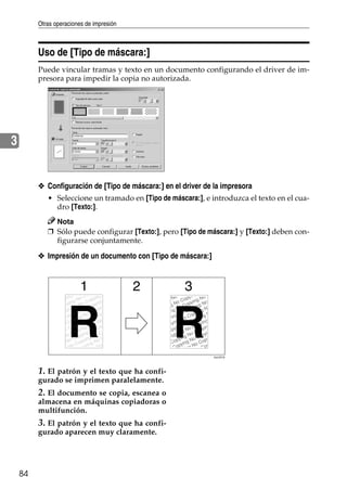 Otras operaciones de impresión
84
3
Uso de [Tipo de máscara:]
Puede vincular tramas y texto en un documento configurando el driver de im-
presora para impedir la copia no autorizada.
❖ Configuración de [Tipo de máscara:] en el driver de la impresora
• Seleccione un tramado en [Tipo de máscara:], e introduzca el texto en el cua-
dro [Texto:].
Nota
❒ Sólo puede configurar [Texto:], pero [Tipo de máscara:] y [Texto:] deben con-
figurarse conjuntamente.
❖ Impresión de un documento con [Tipo de máscara:]
1. El patrón y el texto que ha confi-
gurado se imprimen paralelamente.
2. El documento se copia, escanea o
almacena en máquinas copiadoras o
multifunción.
3. El patrón y el texto que ha confi-
gurado aparecen muy claramente.
AJL031S
 