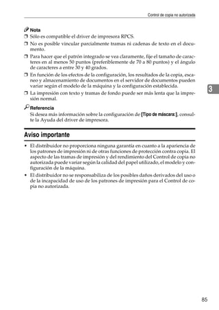 Control de copia no autorizada
85
3
Nota
❒ Sólo es compatible el driver de impresora RPCS.
❒ No es posible vincular parcialmente tramas ni cadenas de texto en el docu-
mento.
❒ Para hacer que el patrón integrado se vea claramente, fije el tamaño de carac-
teres en al menos 50 puntos (preferiblemente de 70 a 80 puntos) y el ángulo
de caracteres a entre 30 y 40 grados.
❒ En función de los efectos de la configuración, los resultados de la copia, esca-
neo y almacenamiento de documentos en el servidor de documentos pueden
variar según el modelo de la máquina y la configuración establecida.
❒ La impresión con texto y tramas de fondo puede ser más lenta que la impre-
sión normal.
Referencia
Si desea más información sobre la configuración de [Tipo de máscara:], consul-
te la Ayuda del driver de impresora.
Aviso importante
• El distribuidor no proporciona ninguna garantía en cuanto a la apariencia de
los patrones de impresión ni de otras funciones de protección contra copia. El
aspecto de las tramas de impresión y del rendimiento del Control de copia no
autorizada puede variar según la calidad del papel utilizado, el modelo y con-
figuración de la máquina.
• El distribuidor no se responsabiliza de los posibles daños derivados del uso o
de la incapacidad de uso de los patrones de impresión para el Control de co-
pia no autorizada.
 