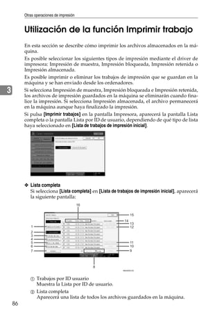 Otras operaciones de impresión
86
3
Utilización de la función Imprimir trabajo
En esta sección se describe cómo imprimir los archivos almacenados en la má-
quina.
Es posible seleccionar los siguientes tipos de impresión mediante el driver de
impresora: Impresión de muestra, Impresión bloqueada, Impresión retenida o
Impresión almacenada.
Es posible imprimir o eliminar los trabajos de impresión que se guardan en la
máquina y se han enviado desde los ordenadores.
Si selecciona Impresión de muestra, Impresión bloqueada e Impresión retenida,
los archivos de impresión guardados en la máquina se eliminarán cuando fina-
lice la impresión. Si selecciona Impresión almacenada, el archivo permanecerá
en la máquina aunque haya finalizado la impresión.
Si pulsa [Imprimir trabajos] en la pantalla Impresora, aparecerá la pantalla Lista
completa o la pantalla Lista por ID de usuario, dependiendo de qué tipo de lista
haya seleccionado en [Lista de trabajos de impresión inicial].
❖ Lista completa
Si selecciona [Lista completa] en [Lista de trabajos de impresión inicial], aparecerá
la siguiente pantalla:
A Trabajos por ID usuario
Muestra la Lista por ID de usuario.
B Lista completa
Aparecerá una lista de todos los archivos guardados en la máquina.
1
2
3
4
5
6
7
8
9
10
11
12
13
15
14
16
AMU003S ES
 